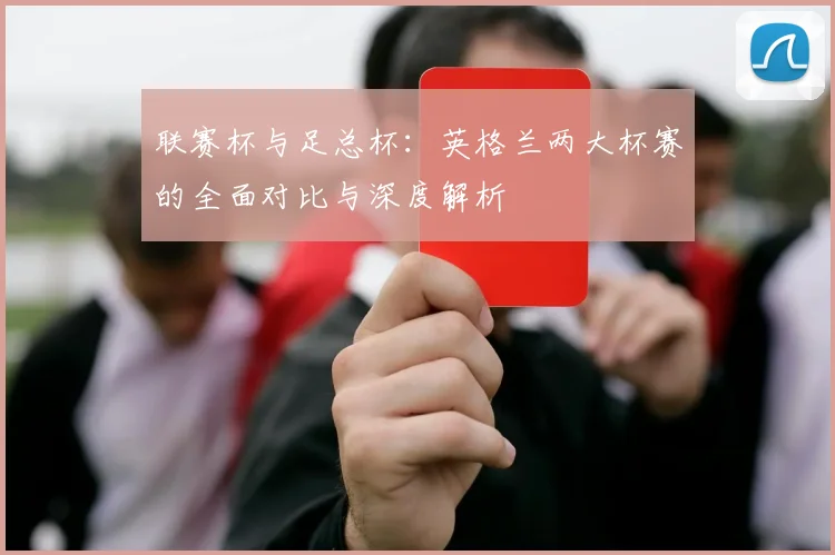 联赛杯与足总杯:英格兰两大杯赛的全面对比与深度解析