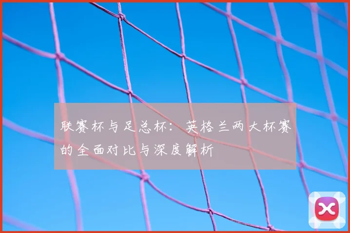 联赛杯与足总杯：英格兰两大杯赛的全面对比与深度解析