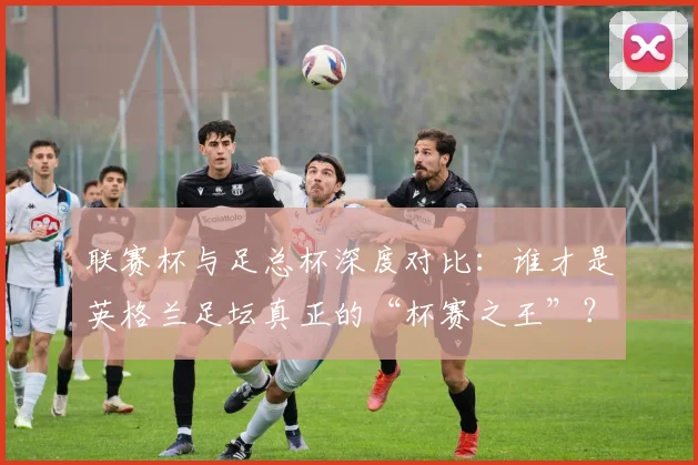 联赛杯与足总杯深度对比:谁才是英格兰足坛真正的“杯赛之王”?