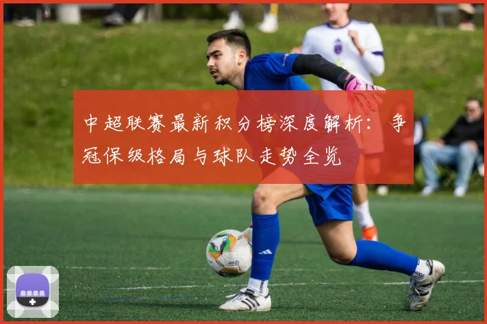 中超联赛最新积分榜深度解析：争冠保级格局与球队走势全览